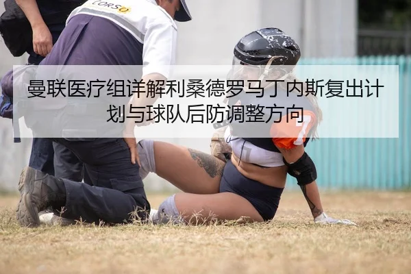 曼联医疗组详解利桑德罗马丁内斯复出计划与球队后防调整方向