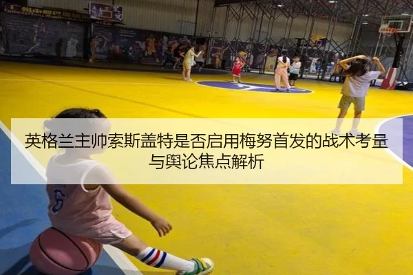 英格兰主帅索斯盖特是否启用梅努首发的战术考量与舆论焦点解析